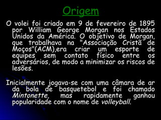 Origem
Origem
O volei foi criado em 9 de fevereiro de 1895
O volei foi criado em 9 de fevereiro de 1895
por William George Morgan nos Estados
por William George Morgan nos Estados
Unidos da América. O objetivo de Morgan,
Unidos da América. O objetivo de Morgan,
que trabalhava na "Associação Cristã de
que trabalhava na "Associação Cristã de
Moços"(ACM),era criar um esporte de
Moços"(ACM),era criar um esporte de
equipes sem contato físico entre os
equipes sem contato físico entre os
adversários, de modo a minimizar os riscos de
adversários, de modo a minimizar os riscos de
lesões.
lesões.
Inicialmente jogava-se com uma câmara de ar
Inicialmente jogava-se com uma câmara de ar
da bola de basquetebol e foi chamado
da bola de basquetebol e foi chamado
Mintonette
Mintonette, mas rapidamente ganhou
, mas rapidamente ganhou
popularidade com o nome de
popularidade com o nome de volleyball
volleyball.
.
 