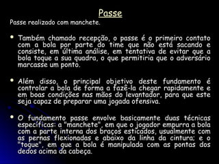 Passe
Passe
Passe realizado com manchete.
Passe realizado com manchete.
 Também chamado recepção, o passe é o primeiro contato
Também chamado recepção, o passe é o primeiro contato
com a bola por parte do time que não está sacando e
com a bola por parte do time que não está sacando e
consiste, em última análise, em tentativa de evitar que a
consiste, em última análise, em tentativa de evitar que a
bola toque a sua quadra, o que permitiria que o adversário
bola toque a sua quadra, o que permitiria que o adversário
marcasse um ponto.
marcasse um ponto.
 Além disso, o principal objetivo deste fundamento é
Além disso, o principal objetivo deste fundamento é
controlar a bola de forma a fazê-la chegar rapidamente e
controlar a bola de forma a fazê-la chegar rapidamente e
em boas condições nas mãos do levantador, para que este
em boas condições nas mãos do levantador, para que este
seja capaz de preparar uma jogada ofensiva.
seja capaz de preparar uma jogada ofensiva.
 O fundamento passe envolve basicamente duas técnicas
O fundamento passe envolve basicamente duas técnicas
específicas: a "manchete", em que o jogador empurra a bola
específicas: a "manchete", em que o jogador empurra a bola
com a parte interna dos braços esticados, usualmente com
com a parte interna dos braços esticados, usualmente com
as pernas flexionadas e abaixo da linha da cintura; e o
as pernas flexionadas e abaixo da linha da cintura; e o
"toque", em que a bola é manipulada com as pontas dos
"toque", em que a bola é manipulada com as pontas dos
dedos acima da cabeça.
dedos acima da cabeça.
 