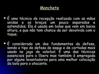 Manchete
Manchete
 É uma técnica de recepção realizada com as mãos
É uma técnica de recepção realizada com as mãos
unidas e os braços um pouco separados e
unidas e os braços um pouco separados e
estendidos. Ela é usada em bolas que vem em baixa
estendidos. Ela é usada em bolas que vem em baixa
altura, e que não tem chance de ser devolvida com o
altura, e que não tem chance de ser devolvida com o
toque.
toque.
 É considerada um dos fundamentos da defesa,
É considerada um dos fundamentos da defesa,
sendo o tipo de defesa do saque e de cortadas mais
sendo o tipo de defesa do saque e de cortadas mais
usado no jogo de voleibol. É uma das técnicas
usado no jogo de voleibol. É uma das técnicas
essenciais para o líbero mas também é empregada
essenciais para o líbero mas também é empregada
por alguns levantadores para uma melhor colocação
por alguns levantadores para uma melhor colocação
da bola para o atacante
da bola para o atacante.
.
 