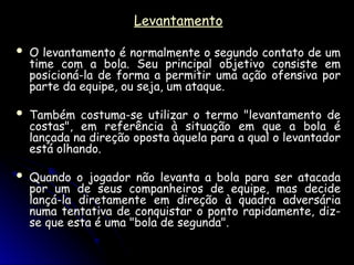 Levantamento
Levantamento
 O levantamento é normalmente o segundo contato de um
O levantamento é normalmente o segundo contato de um
time com a bola. Seu principal objetivo consiste em
time com a bola. Seu principal objetivo consiste em
posicioná-la de forma a permitir uma ação ofensiva por
posicioná-la de forma a permitir uma ação ofensiva por
parte da equipe, ou seja, um ataque.
parte da equipe, ou seja, um ataque.
 Também costuma-se utilizar o termo "levantamento de
Também costuma-se utilizar o termo "levantamento de
costas", em referência à situação em que a bola é
costas", em referência à situação em que a bola é
lançada na direção oposta àquela para a qual o levantador
lançada na direção oposta àquela para a qual o levantador
está olhando.
está olhando.
 Quando o jogador não levanta a bola para ser atacada
Quando o jogador não levanta a bola para ser atacada
por um de seus companheiros de equipe, mas decide
por um de seus companheiros de equipe, mas decide
lançá-la diretamente em direção à quadra adversária
lançá-la diretamente em direção à quadra adversária
numa tentativa de conquistar o ponto rapidamente, diz-
numa tentativa de conquistar o ponto rapidamente, diz-
se que esta é uma "bola de segunda".
se que esta é uma "bola de segunda".
 
