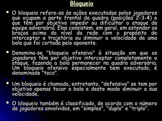 Bloqueio
Bloqueio
 O bloqueio refere-se às ações executadas pelos jogadores
O bloqueio refere-se às ações executadas pelos jogadores
que ocupam a parte frontal da quadra (posições 2-3-4) e
que ocupam a parte frontal da quadra (posições 2-3-4) e
que têm por objetivo impedir ou dificultar o ataque da
que têm por objetivo impedir ou dificultar o ataque da
equipe adversária. Elas consistem, em geral, em estender os
equipe adversária. Elas consistem, em geral, em estender os
braços acima do nível da rede com o propósito de
braços acima do nível da rede com o propósito de
interceptar a trajetória ou diminuir a velocidade de uma
interceptar a trajetória ou diminuir a velocidade de uma
bola que foi cortada pelo oponente.
bola que foi cortada pelo oponente.
 Denomina-se "bloqueio ofensivo" à situação em que os
Denomina-se "bloqueio ofensivo" à situação em que os
jogadores têm por objetivo interceptar completamente o
jogadores têm por objetivo interceptar completamente o
ataque, fazendo a bola permanecer na quadra adversária.
ataque, fazendo a bola permanecer na quadra adversária.
Um bloqueio ofensivo especialmente bem executado, é
Um bloqueio ofensivo especialmente bem executado, é
denominado "toco".
denominado "toco".
 Um bloqueio é chamado, entretanto, "defensivo" se tem por
Um bloqueio é chamado, entretanto, "defensivo" se tem por
objetivo apenas tocar a bola e deste modo diminuir a sua
objetivo apenas tocar a bola e deste modo diminuir a sua
velocidade.
velocidade.
 O bloqueio também é classificado, de acordo com o número
O bloqueio também é classificado, de acordo com o número
de jogadores envolvidos, em "simples", "duplo" e "triplo".
de jogadores envolvidos, em "simples", "duplo" e "triplo".
 