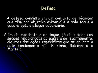 Defesa
Defesa
A defesa consiste em um conjunto de técnicas
A defesa consiste em um conjunto de técnicas
que têm por objetivo evitar que a bola toque a
que têm por objetivo evitar que a bola toque a
quadra após o ataque adversário.
quadra após o ataque adversário.
Além da manchete e do toque, já discutidos nas
Além da manchete e do toque, já discutidos nas
seções relacionadas ao passe e ao levantamento,
seções relacionadas ao passe e ao levantamento,
algumas das ações específicas que se aplicam a
algumas das ações específicas que se aplicam a
este fundamento são: Peixinho, Rolamento e
este fundamento são: Peixinho, Rolamento e
Martelo.
Martelo.
 