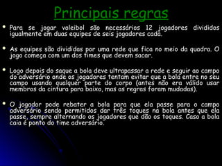 Principais regras
Principais regras
 Para se jogar voleibol são necessários 12 jogadores divididos
Para se jogar voleibol são necessários 12 jogadores divididos
igualmente em duas equipes de seis jogadores cada.
igualmente em duas equipes de seis jogadores cada.
 As equipes são divididas por uma rede que fica no meio da quadra. O
As equipes são divididas por uma rede que fica no meio da quadra. O
jogo começa com um dos times que devem sacar.
jogo começa com um dos times que devem sacar.
 Logo depois do saque a bola deve ultrapassar a rede e seguir ao campo
Logo depois do saque a bola deve ultrapassar a rede e seguir ao campo
do adversário onde os jogadores tentam evitar que a bola entre no seu
do adversário onde os jogadores tentam evitar que a bola entre no seu
campo usando qualquer parte do corpo (antes não era válido usar
campo usando qualquer parte do corpo (antes não era válido usar
membros da cintura para baixo, mas as regras foram mudadas).
membros da cintura para baixo, mas as regras foram mudadas).
 O jogador pode rebater a bola para que ela passe para o campo
O jogador pode rebater a bola para que ela passe para o campo
adversário sendo permitidos dar três toques na bola antes que ela
adversário sendo permitidos dar três toques na bola antes que ela
passe, sempre alternando os jogadores que dão os toques. Caso a bola
passe, sempre alternando os jogadores que dão os toques. Caso a bola
caia é ponto do time adversário.
caia é ponto do time adversário.
 
