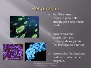  Aeróbias: usam 
oxigênio para obter 
energia pela respiração 
celular; 
 Anaeróbias: não 
sobrevivem em 
presença de oxigênio 
(ex. bactéria do tétano); 
 Anaeróbias facultativas: 
podem ou não usar o 
oxigênio. 
Microbiologia - Profa Dariana M. A. 
Salaman - Uniasselvi - Famelages 
 