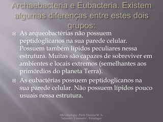  As arqueobactérias não possuem 
peptidoglicanos na sua parede celular. 
Possuem também lípidos peculiares nessa 
estrutura. Muitas são capazes de sobreviver em 
ambientes e locais extremos (semelhantes aos 
primórdios do planeta Terra). 
 As eubactérias possuem peptidoglicanos na 
sua parede celular. Não possuem lípidos pouco 
usuais nessa estrutura. 
Microbiologia - Profa Dariana M. A. 
Salaman - Uniasselvi - Famelages 
 