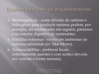  Metanogênicas - usam dióxido de carbono e 
hidrogênio para produzir metano; podem, por 
exemplo, ser encontradas em esgotos, pântanos 
e no sistema digestivo de ruminantes. 
 Halófilas extremas - vivem em ambientes de 
extrema salinidade (ex: Mar Morto). 
 Termoacidófilas - preferem locais 
extremamente quentes e com acidez elevada 
(ex: vulcões e fontes termais). 
Microbiologia - Profa Dariana M. A. 
Salaman - Uniasselvi - Famelages 
 