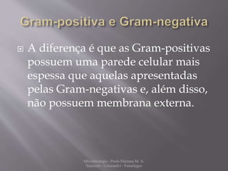  A diferença é que as Gram-positivas 
possuem uma parede celular mais 
espessa que aquelas apresentadas 
pelas Gram-negativas e, além disso, 
não possuem membrana externa. 
Microbiologia - Profa Dariana M. A. 
Salaman - Uniasselvi - Famelages 
 
