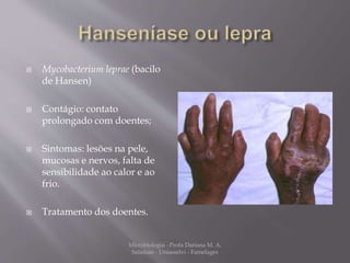  Mycobacterium leprae (bacilo 
de Hansen) 
 Contágio: contato 
prolongado com doentes; 
 Sintomas: lesões na pele, 
mucosas e nervos, falta de 
sensibilidade ao calor e ao 
frio. 
 Tratamento dos doentes. 
Microbiologia - Profa Dariana M. A. 
Salaman - Uniasselvi - Famelages 
 