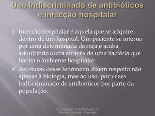  Infecção hospitalar é aquela que se adquire 
dentro de um hospital. Um paciente se interna 
por uma determinada doença e acaba 
adquirindo outra através de uma bactéria que 
habita o ambiente hospitalar. 
 As causas desse fenômeno dizem respeito não 
apenas à biologia, mas ao uso, por vezes 
indiscriminado de antibióticos por parte da 
população. 
Microbiologia - Profa Dariana M. A. 
Salaman - Uniasselvi - Famelages 
 