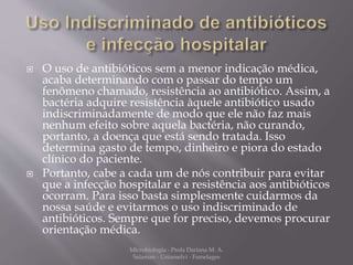  O uso de antibióticos sem a menor indicação médica, 
acaba determinando com o passar do tempo um 
fenômeno chamado, resistência ao antibiótico. Assim, a 
bactéria adquire resistência àquele antibiótico usado 
indiscriminadamente de modo que ele não faz mais 
nenhum efeito sobre aquela bactéria, não curando, 
portanto, a doença que está sendo tratada. Isso 
determina gasto de tempo, dinheiro e piora do estado 
clínico do paciente. 
 Portanto, cabe a cada um de nós contribuir para evitar 
que a infecção hospitalar e a resistência aos antibióticos 
ocorram. Para isso basta simplesmente cuidarmos da 
nossa saúde e evitarmos o uso indiscriminado de 
antibióticos. Sempre que for preciso, devemos procurar 
orientação médica. 
Microbiologia - Profa Dariana M. A. 
Salaman - Uniasselvi - Famelages 
 