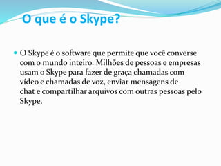 O que é o Skype?
 O Skype é o software que permite que você converse
com o mundo inteiro. Milhões de pessoas e empresas
usam o Skype para fazer de graça chamadas com
vídeo e chamadas de voz, enviar mensagens de
chat e compartilhar arquivos com outras pessoas pelo
Skype.
 