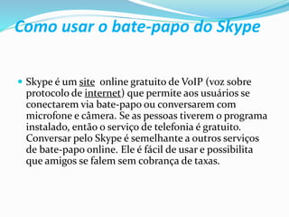 Como usar o bate-papo do Skype
 Skype é um site online gratuito de VoIP (voz sobre
protocolo de internet) que permite aos usuários se
conectarem via bate-papo ou conversarem com
microfone e câmera. Se as pessoas tiverem o programa
instalado, então o serviço de telefonia é gratuito.
Conversar pelo Skype é semelhante a outros serviços
de bate-papo online. Ele é fácil de usar e possibilita
que amigos se falem sem cobrança de taxas.
 