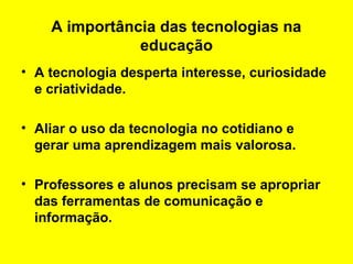 A importância das tecnologias na
educação
• A tecnologia desperta interesse, curiosidade
e criatividade.
• Aliar o uso da tecnologia no cotidiano e
gerar uma aprendizagem mais valorosa.
• Professores e alunos precisam se apropriar
das ferramentas de comunicação e
informação.

 