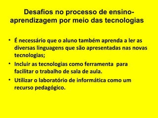 Desafios no processo de ensinoaprendizagem por meio das tecnologias
• É necessário que o aluno também aprenda a ler as
diversas linguagens que são apresentadas nas novas
tecnologias;
• Incluir as tecnologias como ferramenta para
facilitar o trabalho de sala de aula.
• Utilizar o laboratório de informática como um
recurso pedagógico.

 
