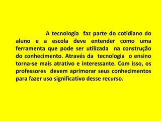 A tecnologia faz parte do cotidiano do
aluno e a escola deve entender como uma
ferramenta que pode ser utilizada na construção
do conhecimento. Através da tecnologia o ensino
torna-se mais atrativo e interessante. Com isso, os
professores devem aprimorar seus conhecimentos
para fazer uso significativo desse recurso.

 