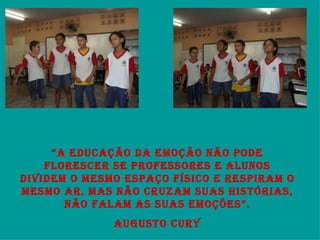 “ A EDUCAÇÃO DA EMOÇÃO NÃO PODE FLORESCER SE PROFESSORES E ALUNOS DIVIDEM O MESMO ESPAÇO FÍSICO E RESPIRAM O MESMO AR, MAS NÃO CRUZAM SUAS HISTÓRIAS, NÃO FALAM AS SUAS EMOÇÕES”. AUGUSTO CURY 