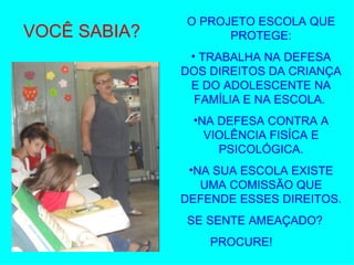 VOCÊ SABIA? O PROJETO ESCOLA QUE PROTEGE: TRABALHA NA DEFESA DOS DIREITOS DA CRIANÇA E DO ADOLESCENTE NA FAMÍLIA E NA ESCOLA.  NA DEFESA CONTRA A VIOLÊNCIA FISÍCA E PSICOLÓGICA. NA SUA ESCOLA EXISTE UMA COMISSÃO QUE DEFENDE ESSES DIREITOS. SE SENTE AMEAÇADO? PROCURE! 
