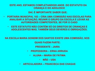 ESTE ANO, ESTAMOS COMPLETANDO20 ANOS  DO ESTATUTO DA CRIANÇA E DO ADOLESCE DAÍ, É IMPORTANTE SABER QUE; PORTARIA MUNICIPAL 183 – CRIA UMA COMISSÃO NAS ESCOLAS PARA ANALISAR A SITUAÇÃO, REUNIR O GRUPO DA ESCOLA E LEVAR AS AUTORIDADES COMPETENTES, SE FOR O CASO ESTE ESTATUTO NÃO CONTÉM SÓ OS DIREITOS DE CRIANÇAS E ADOLESCENTES MAS, TAMBÉM SEUS DEVERES E OBRIGAÇÕES. NA ESCOLA MARIA GONDIM DOS SANTOS EXISTE UMA COMISSÃO, NOS  QUAIS FAZEM PARTE: PRESIDENTE - JAIRA PROFESSORA – ERNA ARRUDA ALUNA – MARIA DE FÁTIMA MÃE – USA ARTICULADORA – FRANCISCA DAS CHAGAS 