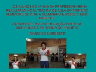 OS ALUNOS DO 4º ANO DA PROFESSORA ERNA REALIZARAM NO ÚLTIMO DIA DE AULA DO PRIMEIRO SEMESTRE DE 2010, A CULMINÂNCIA SOBRE O MEIO AMBIENTE. ATRAVÉS DE UMA INTERLIGAÇÃO ENTRE AS DISCIPLINAS E EM TORNO DO PROJETO “ DIÁRIO DO NORDESTE” 
