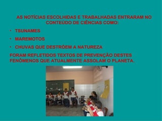 AS NOTÍCIAS ESCOLHIDAS E TRABALHADAS ENTRARAM NO CONTEÚDO DE CIÊNCIAS COMO: TSUNAMES MAREMOTOS  CHUVAS QUE DESTRÓEM A NATUREZA FORAM REFLETIDOS TEXTOS DE PREVENÇÃO DESTES FENÔMENOS QUE ATUALMENTE ASSOLAM O PLANETA. 