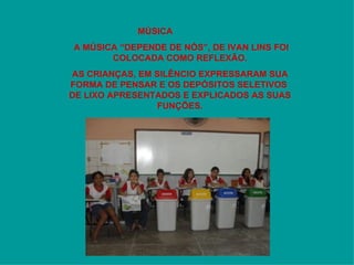 MÚSICA A MÚSICA “DEPENDE DE NÓS”, DE IVAN LINS FOI COLOCADA COMO REFLEXÃO. AS CRIANÇAS, EM SILÊNCIO EXPRESSARAM SUA FORMA DE PENSAR E OS DEPÓSITOS SELETIVOS  DE LIXO APRESENTADOS E EXPLICADOS AS SUAS FUNÇÕES. 
