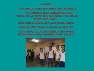 RELIGIÃO FOI FEITO UM PEQUENO COMENTÁRIO DA BÍBLIA “ O APÓSTOLO JOÃO ATRAVÉS DE SUAS  PROFECIAS, JÁ PREVIA QUE MUITAS DESTAS COISAS IRIAM ACONTECER”. CANTAMOS A MÚSICA APOCALÍPSE (DAMARES). A MENSAGEM DEIXADA PARA OS ALUNOS FOI: ‘ SÓ A UNIÃO, CADA UM FAZENDO A SUA PARTE ,BUSCANDO A DEUS, PODEREMOS SER SALVOS” 