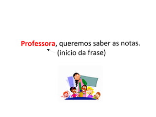 Professora, queremos saber as notas.
(início da frase)
 