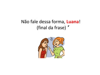 Não fale dessa forma, Luana!
(final da frase)
 
