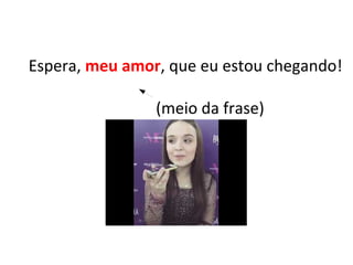 Espera, meu amor, que eu estou chegando!
(meio da frase)
 