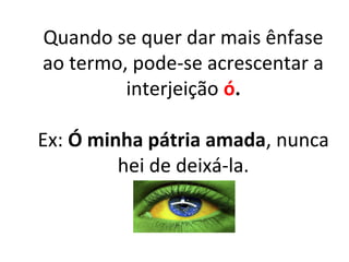 Quando se quer dar mais ênfase
ao termo, pode-se acrescentar a
interjeição ó.
Ex: Ó minha pátria amada, nunca
hei de deixá-la.
 