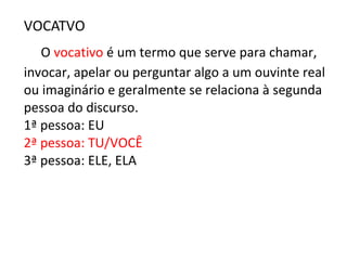 VOCATVO
O vocativo é um termo que serve para chamar,
invocar, apelar ou perguntar algo a um ouvinte real
ou imaginário e geralmente se relaciona à segunda
pessoa do discurso.
1ª pessoa: EU
2ª pessoa: TU/VOCÊ
3ª pessoa: ELE, ELA
 