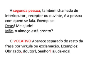 A segunda pessoa, também chamada de
interlocutor , receptor ou ouvinte, é a pessoa
com quem se fala. Exemplos:
Deus! Me ajude!
Mãe, o almoço está pronto?
O VOCATIVO Aparece separado do resto da
frase por vírgula ou exclamação. Exemplos:
Obrigado, doutor!, Senhor! ajuda-nos!
 