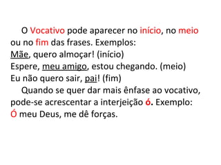 O Vocativo pode aparecer no início, no meio
ou no fim das frases. Exemplos:
Mãe, quero almoçar! (início)
Espere, meu amigo, estou chegando. (meio)
Eu não quero sair, pai! (fim)
Quando se quer dar mais ênfase ao vocativo,
pode-se acrescentar a interjeição ó. Exemplo:
Ó meu Deus, me dê forças.
 