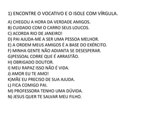 1) ENCONTRE O VOCATIVO E O ISOLE COM VÍRGULA.
A) CHEGOU A HORA DA VERDADE AMIGOS.
B) CUIDADO COM O CARRO SEUS LOUCOS.
C) ACORDA RIO DE JANEIRO!
D) PAI AJUDA-ME A SER UMA PESSOA MELHOR.
E) A ORDEM MEUS AMIGOS É A BASE DO EXÉRCITO.
F) MINHA GENTE NÃO ADIANTA SE DESESPERAR.
G)PESSOAL CORRE QUE É ARRASTÃO.
H) OBRIGADO DOUTOR.
I) MEU RAPAZ ISSO NÃO É VIDA.
J) AMOR EU TE AMO!
K)MÃE EU PRECISO DE SUA AJUDA.
L) FICA COMIGO PAI.
M) PROFESSORA TENHO UMA DÚVIDA.
N) JESUS QUER TE SALVAR MEU FILHO.
 