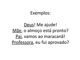 Exemplos:
Deus! Me ajude!
Mãe, o almoço está pronto?
Pai, vamos ao maracanã!
Professora, eu fui aprovado?
 