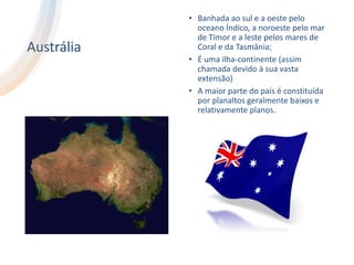 Austrália
• Banhada ao sul e a oeste pelo
oceano Índico, a noroeste pelo mar
de Timor e a leste pelos mares de
Coral e da Tasmânia;
• É uma ilha-continente (assim
chamada devido à sua vasta
extensão)
• A maior parte do país é constituída
por planaltos geralmente baixos e
relativamente planos.
 