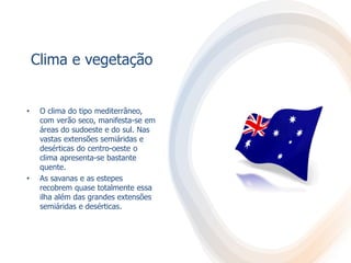Clima e vegetação
• O clima do tipo mediterrâneo,
com verão seco, manifesta-se em
áreas do sudoeste e do sul. Nas
vastas extensões semiáridas e
desérticas do centro-oeste o
clima apresenta-se bastante
quente.
• As savanas e as estepes
recobrem quase totalmente essa
ilha além das grandes extensões
semiáridas e desérticas.
 