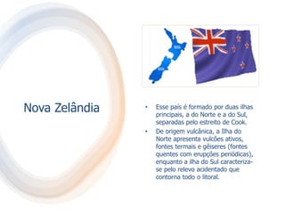 Nova Zelândia • Esse país é formado por duas ilhas
principais, a do Norte e a do Sul,
separadas pelo estreito de Cook.
• De origem vulcânica, a Ilha do
Norte apresenta vulcões ativos,
fontes termais e gêiseres (fontes
quentes com erupções periódicas),
enquanto a ilha do Sul caracteriza-
se pelo relevo acidentado que
contorna todo o litoral.
 