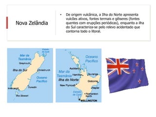 Nova Zelândia
• De origem vulcânica, a Ilha do Norte apresenta
vulcões ativos, fontes termais e gêiseres (fontes
quentes com erupções periódicas), enquanto a ilha
do Sul caracteriza-se pelo relevo acidentado que
contorna todo o litoral.
 