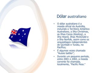 Dólar australiano
• O dólar australiano é a
moeda oficial da Austrália,
incluindo o Território Antártico
Australiano, a Ilha Christmas,
as Ilhas Cocos (Keeling), a
Ilha Heard, Ilhas McDonald e
a Ilha Norfolk, assim como os
arquipélagos independentes
de Quiribati e Tuvalu, no
Pacífico;
• É algumas vezes chamado
"Aussie battler";
• Durante um pequeno período,
entre 2001 e 2002, a moeda
corrente foi chamada,
localmente, "Pacific Peso."
 