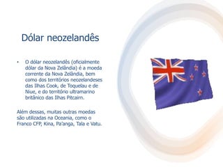 Dólar neozelandês
• O dólar neozelandês (oficialmente
dólar da Nova Zelândia) é a moeda
corrente da Nova Zelândia, bem
como dos territórios neozelandeses
das Ilhas Cook, de Toquelau e de
Niue, e do território ultramarino
britânico das Ilhas Pitcairn.
Além dessas, muitas outras moedas
são utilizadas na Oceania, como o
Franco CFP, Kina, Pa’anga, Tala e Vatu.
 