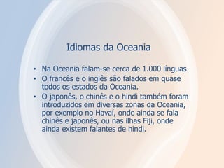 Idiomas da Oceania
• Na Oceania falam-se cerca de 1.000 línguas
• O francês e o inglês são falados em quase
todos os estados da Oceania.
• O japonês, o chinês e o hindi também foram
introduzidos em diversas zonas da Oceania,
por exemplo no Havaí, onde ainda se fala
chinês e japonês, ou nas ilhas Fiji, onde
ainda existem falantes de hindi.
 