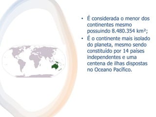 • É considerada o menor dos
continentes mesmo
possuindo 8.480.354 km²;
• É o continente mais isolado
do planeta, mesmo sendo
constituído por 14 países
independentes e uma
centena de ilhas dispostas
no Oceano Pacífico.
 