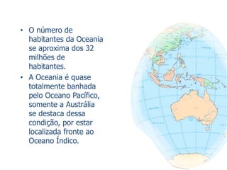 • O número de
habitantes da Oceania
se aproxima dos 32
milhões de
habitantes.
• A Oceania é quase
totalmente banhada
pelo Oceano Pacífico,
somente a Austrália
se destaca dessa
condição, por estar
localizada fronte ao
Oceano Índico.
 