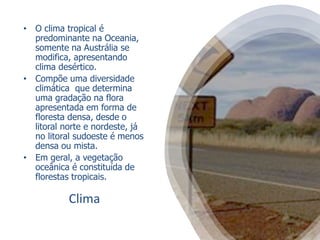 Clima
• O clima tropical é
predominante na Oceania,
somente na Austrália se
modifica, apresentando
clima desértico.
• Compõe uma diversidade
climática que determina
uma gradação na flora
apresentada em forma de
floresta densa, desde o
litoral norte e nordeste, já
no litoral sudoeste é menos
densa ou mista.
• Em geral, a vegetação
oceânica é constituída de
florestas tropicais.
 