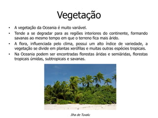 Vegetação
• A vegetação da Oceania é muito variável.
• Tende a se degradar para as regiões interiores do continente, formando
savanas ao mesmo tempo em que o terreno fica mais árido.
• A flora, influenciada pelo clima, possui um alto índice de variedade, a
vegetação se divide em plantas xerófilas e muitas outras espécies tropicais.
• Na Oceania podem ser encontradas florestas áridas e semiáridas, florestas
tropicais úmidas, subtropicais e savanas.
Ilha de Tuvalu
 