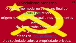O Socialismo Moderno
O socialismo moderno surgiu no final do
século XVIII tendo
origem na classe intelectual e nos movimentos
políticos
da classe trabalhadora que
criticavam os
efeitos da industrialização
e da sociedade sobre a propriedade privada.
CA
 