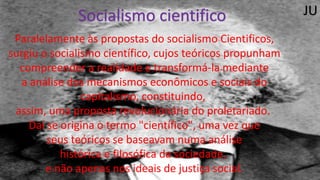 Socialismo cientifico
Paralelamente às propostas do socialismo Cientificos,
surgiu o socialismo científico, cujos teóricos propunham
compreender a realidade e transformá-la mediante
a análise dos mecanismos econômicos e sociais do
capitalismo, constituindo,
assim, uma proposta revolucionária do proletariado.
Daí se origina o termo "científico", uma vez que
seus teóricos se baseavam numa análise
histórica e filosófica da sociedade,
e não apenas nos ideais de justiça social.
JU
 