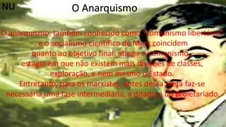 O Anarquismo
O anarquismo, também conhecido como "comunismo libertário“
, e o socialismo científico de Marx coincidem
quanto ao objetivo final: atingir o comunismo,
estagio em que não existem mais divisões de classes,
exploração, e nem mesmo o Estado.
Entretanto, para os marxistas, antes dessa meta faz-se
necessária uma fase intermediária, a ditadura do proletariado.
NU
 