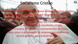 Socialismo Cristão
Durante a Revolução Industrial, uma série de teóricos cristãos,
como Robert Lamennais, Adolph Wagner e J.D. Maurice,
entre outros, lançaram apelos às classes dominantes
para que aliviassem os sofrimentos das classes trabalhadoras.
Nasceu, dessa forma, o socialismo cristão,
uma tentativa de aplicar os ensinamentos de Cristo
sobre amor e de respeito ao próximo aos problemas
sociais gerados pela industrialização.
AL
 